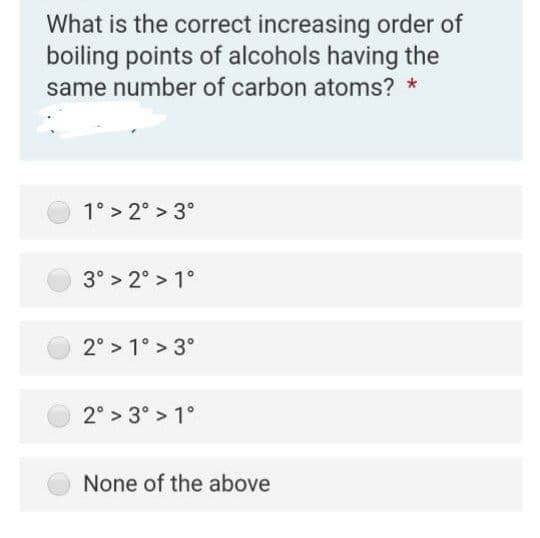 What is the correct increasing order of
boiling points of alcohols having the
same number of carbon atoms? *
1° > 2° > 3°
3° > 2° > 1°
2° > 1° > 3°
2° > 3° > 1°
None of the above
