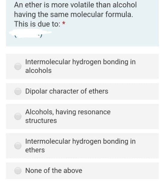 An ether is more volatile than alcohol
having the same molecular formula.
This is due to: *
Intermolecular hydrogen bonding in
alcohols
Dipolar character of ethers
Alcohols, having resonance
structures
Intermolecular hydrogen bonding in
ethers
None of the above
