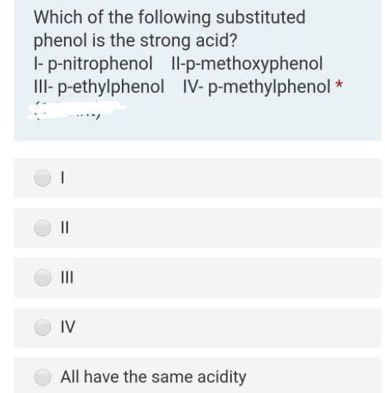 Which of the following substituted
phenol is the strong acid?
|- p-nitrophenol Il-p-methoxyphenol
III- p-ethylphenol IV- p-methylphenol *
II
IV
All have the same acidity
