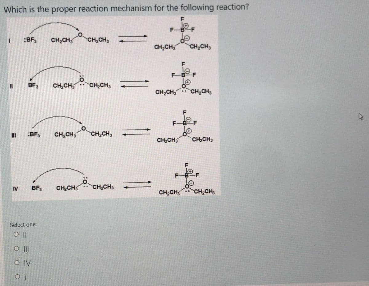 Which is the proper reaction mechanism for the following reaction?
F
OT
F-BF
:BF3
CH2CH3
CH2CH3
CH,CH,
CH,CH3
F
F-BF
BF3
CH,CH,
CH,CH,
CH,CH, CH,CH,
F-B-F
:BF3
CH,CH,
CH,CH3
CH2CH3
CH2CH3
FB F
IV
BF3
CH2CH3
CH2CH3
CH2CH, CH,CH3
Select one:
O |I
O IV
