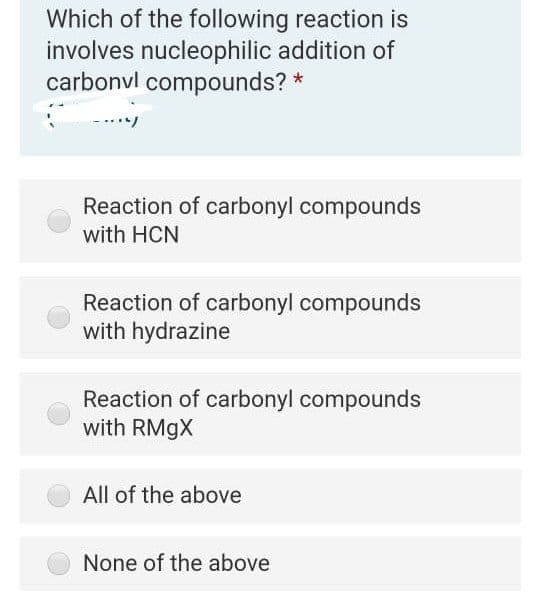Which of the following reaction is
involves nucleophilic addition of
carbonvl compounds? *
Reaction of carbonyl compounds
with HCN
Reaction of carbonyl compounds
with hydrazine
Reaction of carbonyl compounds
with RMGX
All of the above
None of the above
