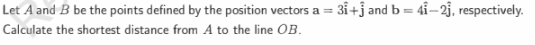 Let A and B be the points defined by the position vectors a = 3i+j and b=41-23, respectively.
Calculate the shortest distance from A to the line OB.