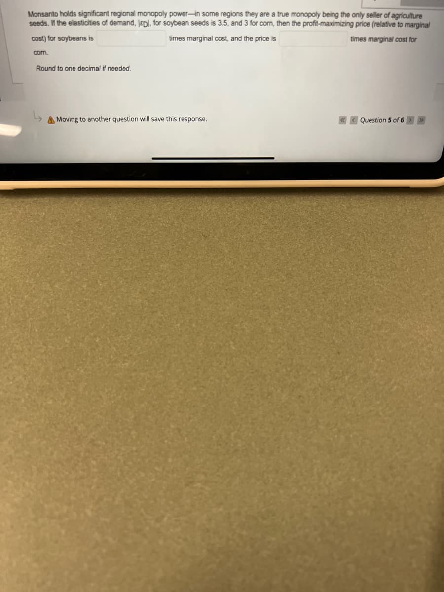 Monsanto holds significant regional monopoly power-in some regions they are a true monopoly being the only seller of agriculture
seeds. If the elasticities of demand, JEDI, for soybean seeds is 3.5, and 3 for corn, then the profit-maximizing price (relative to marginal
cost) for soybeans is
times marginal cost, and the price is
times marginal cost for
corn.
Round to one decimal if needed.
A Moving to another question will save this response.
« < Question 5 of 6 > >
