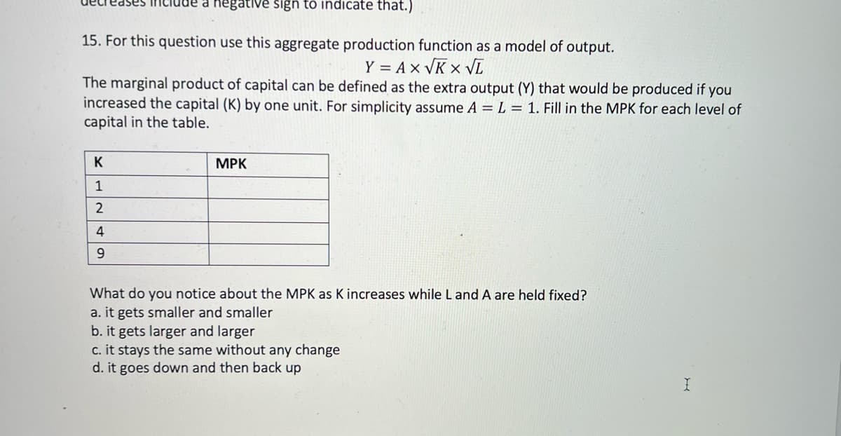 a negative sign to indicate that.)
15. For this question use this aggregate production function as a model of output.
Y = A x VK × vĪ
The marginal product of capital can be defined as the extra output (Y) that would be produced if you
increased the capital (K) by one unit. For simplicity assume A = L = 1. Fill in the MPK for each level of
capital in the table.
K
MPK
1
4
9.
What do you notice about the MPK as K increases while Land A are held fixed?
a. it gets smaller and smaller
b. it gets larger and larger
c. it stays the same without any change
d. it goes down and then back up
