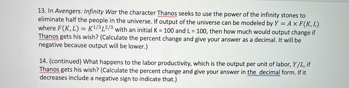 13. In Avengers: Infinity War the character Thanos seeks to use the power of the infinity stones to
eliminate half the people in the universe. If output of the universe can be modeled by Y = A × F(K,L)
where F(K, L) = K²/3L²/3 with an initial K = 100 and L = 100, then how much would output change if
Thanos gets his wish? (Calculate the percent change and give your answer as a decimal. It will be
negative because output will be lower.)
14. (continued) What happens to the labor productivity, which is the output per unit of labor, Y/L, if
Thanos gets his wish? (Calculate the percent change and give your answer in the decimal form. If it
decreases include a negative sign to indicate that.)
