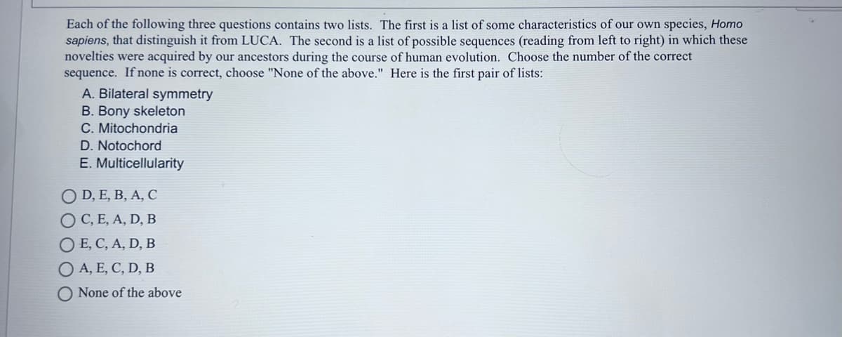 Each of the following three questions contains two lists. The first is a list of some characteristics of our own species, Homo
sapiens, that distinguish it from LUCA. The second is a list of possible sequences (reading from left to right) in which these
novelties were acquired by our ancestors during the course of human evolution. Choose the number of the correct
sequence. If none is correct, choose "None of the above." Here is the first pair of lists:
A. Bilateral symmetry
B. Bony skeleton
C. Mitochondria
D. Notochord
E. Multicellularity
O D, E, B, A, C
O C, E, A, D, B
O E, C, A, D, B
O A, E, C, D, B
O None of the above
