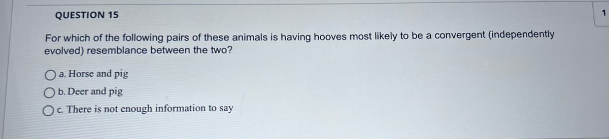 1
QUESTION 15
For which of the following pairs of these animals is having hooves most likely to be a convergent (independently
evolved) resemblance between the two?
O a. Horse and pig
b. Deer and pig
O c. There is not enough information to say
