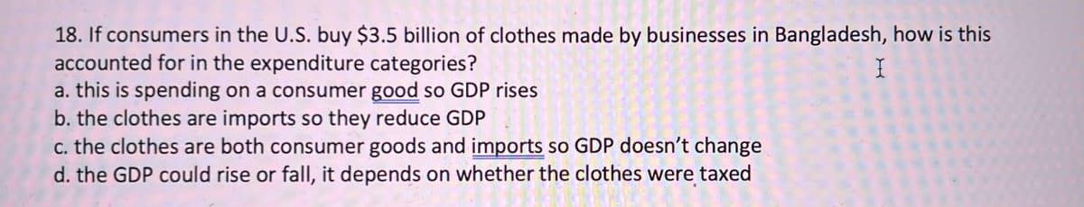 18. If consumers in the U.S. buy $3.5 billion of clothes made by businesses in Bangladesh, how is this
accounted for in the expenditure categories?
a. this is spending on a consumer good so GDP rises
b. the clothes are imports so they reduce GDP
c. the clothes are both consumer goods and imports so GDP doesn't change
d. the GDP could rise or fall, it depends on whether the clothes were taxed
