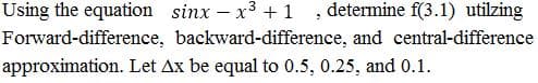 Using the equation sinx – x3 +1 , determine f(3.1) utilzing
Forward-difference, backward-difference, and central-difference
approximation. Let Ax be equal to 0.5, 0.25, and 0.1.
