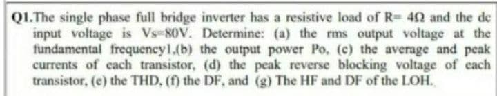 Q1.The single phase full bridge inverter has a resistive load of R= 402 and the de
input voltage is Vs-80V. Determine: (a) the rms output voltage at the
fundamental frequency1.(b) the output power Po. (c) the average and peak
currents of each transistor, (d) the peak reverse blocking voltage of each
transistor, (e) the THD, (f) the DF, and (g) The HF and DF of the LOH.