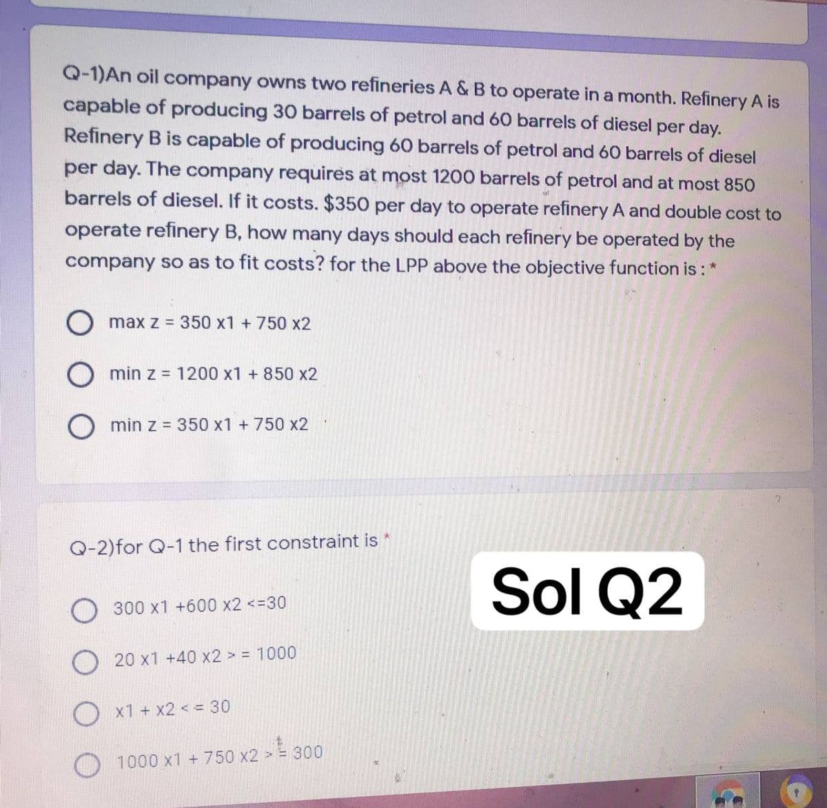 Q-1)An oil company owns two refineries A & B to operate in a month. Refinery A is
capable of producing 30 barrels of petrol and 60 barrels of diesel per day.
Refinery B is capable of producing 60 barrels of petrol and 60 barrels of diesel
per day. The company requires at most 1200 barrels of petrol and at most 850
barrels of diesel. If it costs. $350 per day to operate refinery A and double cost to
operate refinery B, how many days should each refinery be operated by the
company so as to fit costs? for the LPP above the objective function is : *
O max z = 350 x1 +750 x2
O min z = 1200 x1 + 850 x2
min z = 350 x1 +750 x2
Q-2)for Q-1 the first constraint is *
Sol Q2
300 x1 +600 x2 <=30
20 x1 +40 x2 > = 1000
x1 + x2 < = 30
1000 x1 +750 x2 > = 300
