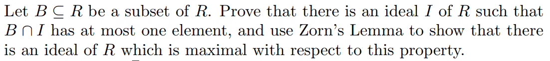 Let BCR be a subset of R. Prove that there is an ideal I of R such that
B n I has at most one element, and use Zorn's Lemma to show that there
is an ideal of R which is maximal with respect to this property
