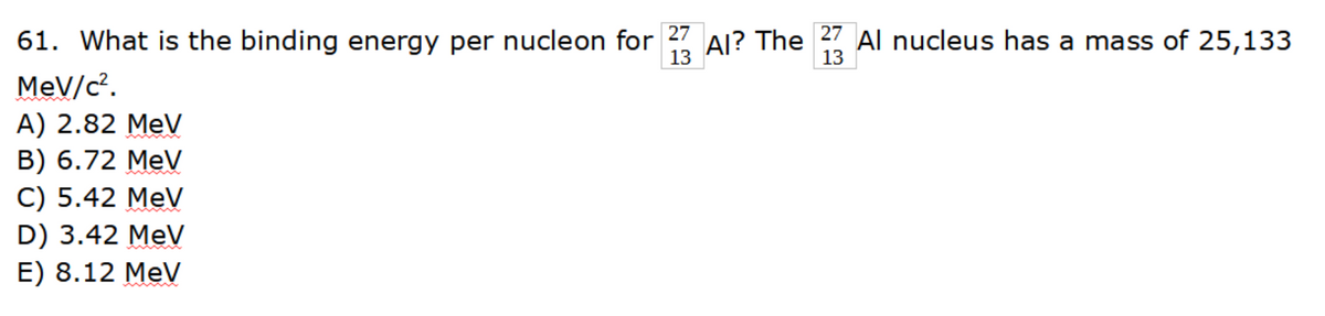 27
61. What is the binding energy per nucleon for
13
MeV/c².
A) 2.82 MeV
B) 6.72 MeV
C) 5.42 MeV
D) 3.42 MeV
E) 8.12 MeV
Al? The
27
13
Al nucleus has a mass of 25,133