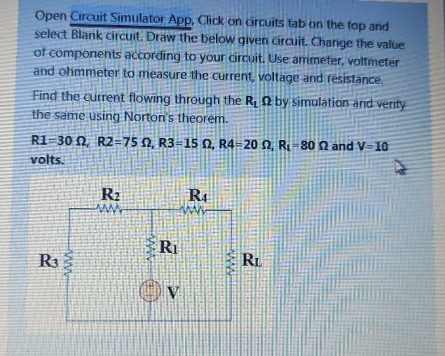 Open Circuit Simulator App, Click on circuits tab on the top and
select Blank circuit. Draw the below given circuit. Change the value
of components according to your circuit. Use ammeter, voltmeter
and ohmmeter to measure the current, Voltage and resistance.
Find the current flowing through the R, N by simulation and verify
the same using Norton's theorem.
R1=30 N, R2=75 N, R3=15 N, R4=20 N, Ri=80 N and V=10
volts.
R2
R4
Ri
R3
RL
V
www
