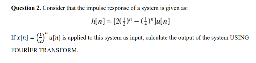 Question 2. Consider that the impulse response of a system is given as:
h[n] = [2(¹)" − (¹)"]u[n]
If x[n] = (u[n] is applied to this system as input, calculate the output of the system USING
FOURIER TRANSFORM.