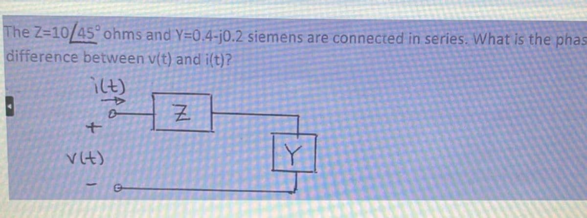 The Z-10/45° ohms and Y=0.4-j0.2 siemens are connected in series. What is the phas
difference between v(t) and i(t)?
i(t)
B
+
v (t)
Z
Y