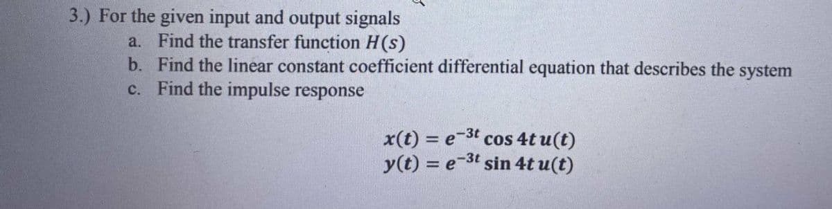 3.) For the given input and output signals
a. Find the transfer function H(s)
b. Find the linear constant coefficient differential equation that describes the system
c. Find the impulse response
e-3t
x(t)= est cos 4t u(t)
y(t) = e-³t sin 4t u(t)