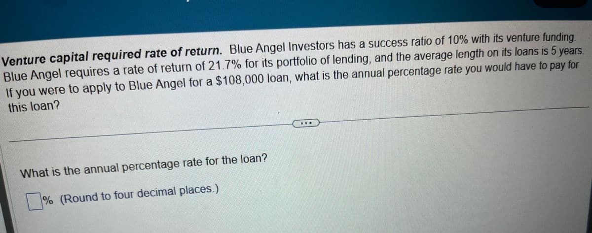 Venture capital required rate of return. Blue Angel Investors has a success ratio of 10% with its venture funding.
Blue Angel requires a rate of return of 21.7% for its portfolio of lending, and the average length on its loans is 5 years.
If you were to apply to Blue Angel for a $108,000 loan, what is the annual percentage rate you would have to pay for
this loan?
What is the annual percentage rate for the loan?
% (Round to four decimal places.)
