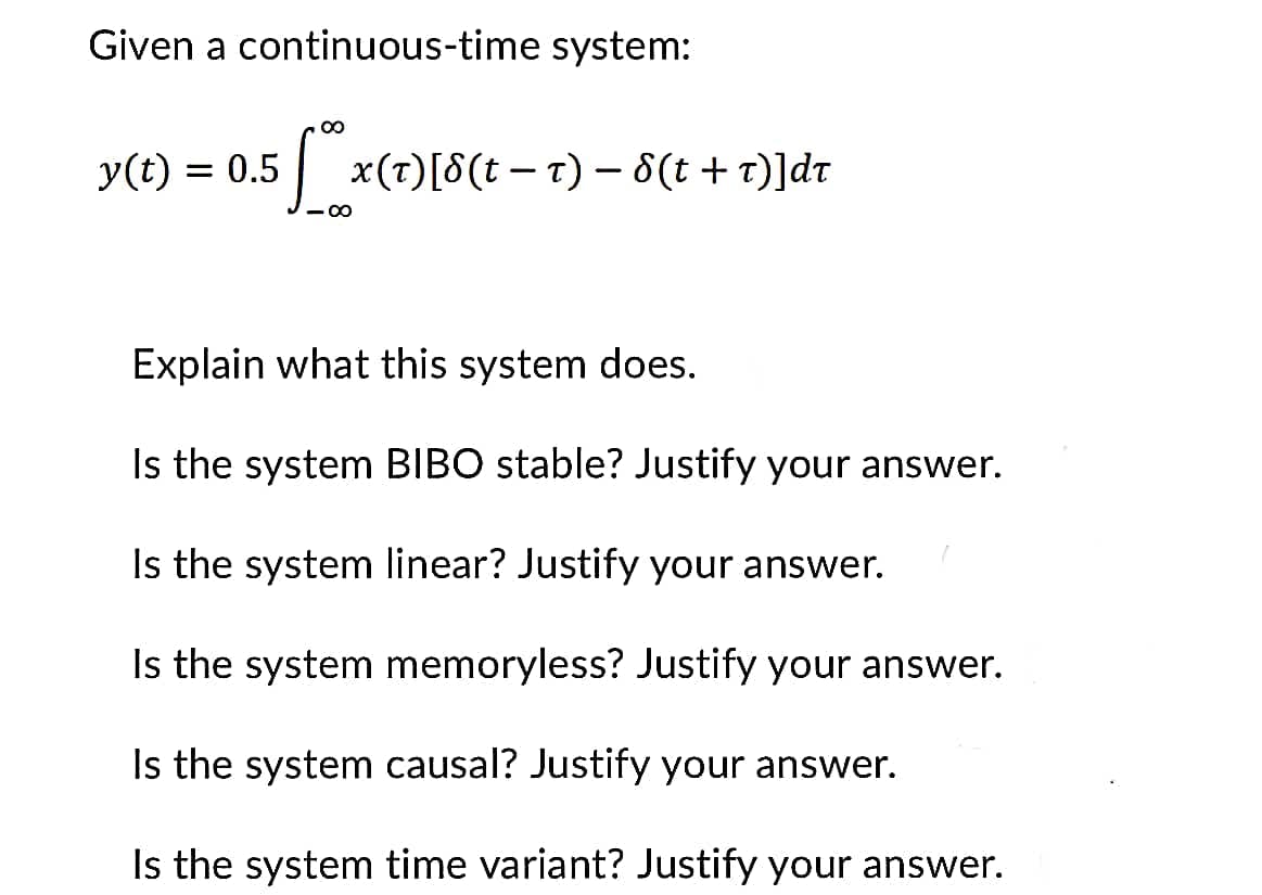 Given a continuous-time system:
15 fox (
-8
y(t) = = 0.5
x(T) [8(tt) - 8(t +T)]dt
Explain what this system does.
Is the system BIBO stable? Justify your answer.
Is the system linear? Justify your answer.
Is the system memoryless? Justify your answer.
Is the system causal? Justify your answer.
Is the system time variant? Justify your answer.