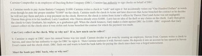 Carmine Comptroller is an employee of Dazzling Robot Company (DRC). Carmine has authority to sign checks on behalf of DRC.
a. Carmine needs to pay Acme Battery Company $1000. Carmine writes a check to "cash" and signs it but accidentally writes out "One Hundred Dollars" in words
even though he puts the proper number "$1000" on the check. Carmine mails the check to Acme and later discovers that Acme breached the contract so he decides
be will not pay them and puts a stop payment on the check. However, the check is stolen from Acme's offices by Theron Thief (and Acme was not negligent).
Theron then gives it to his landlord, Larry Landlord, who Theron already owes $1000. Larry has no idea of the theft or any claims on the check. Larry then gives
the check to Gary Graduate, his nephew, as a graduation gift. When the check bounces, Gary makes a claim against DRC for $1000. DRC responds that Gary
cannot collect on the check since it was stolen and Acme breached the contract for which the payment was made.
Can Gary collect on the check. Why or why not? If so, how much can be collect?
b. Carmine is angry at DRC since his annual bonus was too small. Carmen decides to get even by creating an employee, Steven Even. Carmen writes a check to
Steven, and since he has authority to sign for DRC be signs it. Then Carmine indorses it with Steven's name. He deposits it into an account he has opened in Steven
Even's name and the check clears. DRC finds out and wants to hold the bank liable for paying the check since there was a forged indorsement.
Must the bank pay DRC back, why or why not?