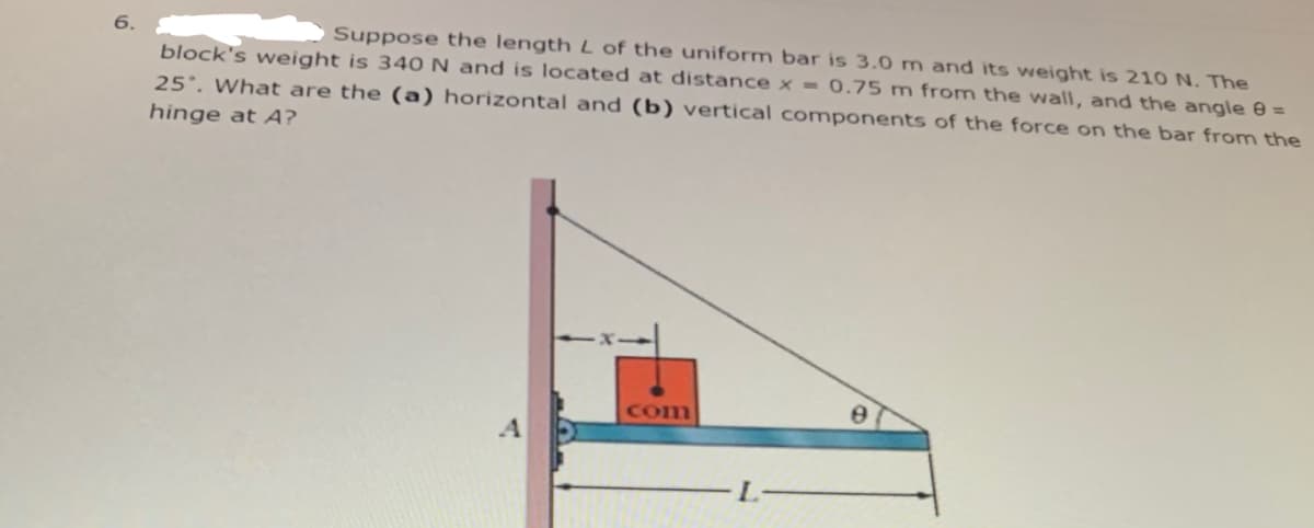 Suppose the length L of the uniform bar is 3.0 m and its weight is 210 N. The
block's weight is 340 N and is located at distance x = 0.75 m from the wall, and the angle =
25°. What are the (a) horizontal and (b) vertical components of the force on the bar from the
hinge at A?
com
4.
