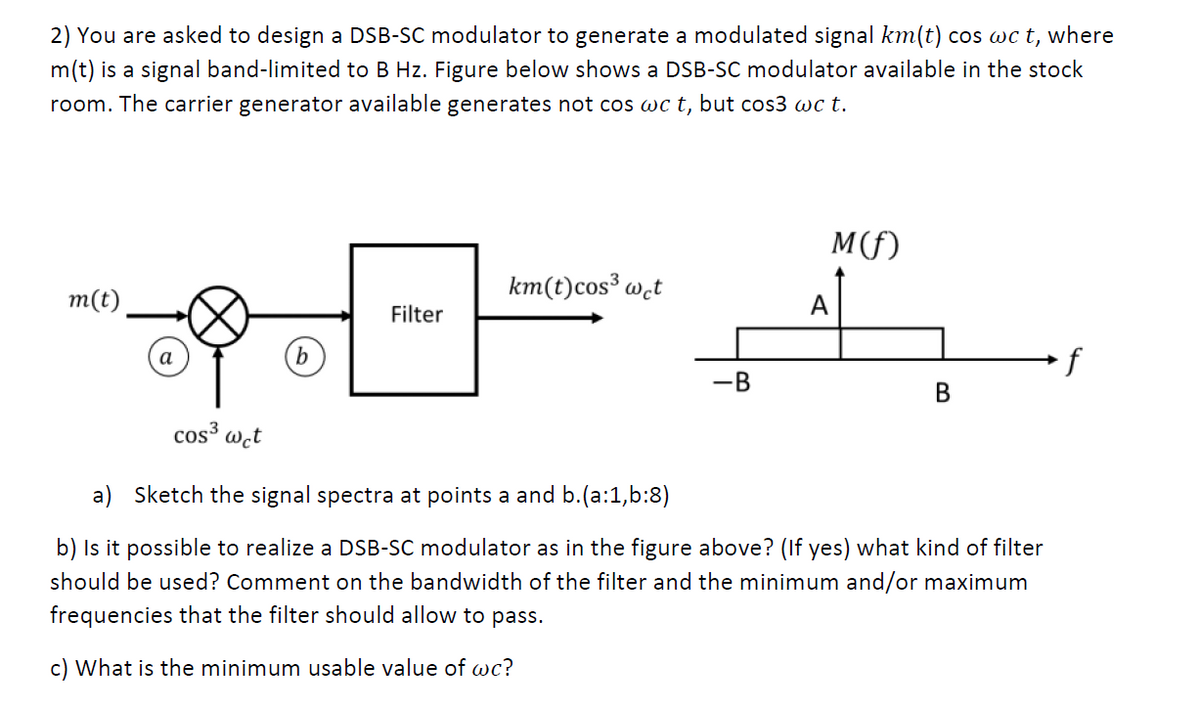 2) You are asked to design a DSB-SC modulator to generate a modulated signal km(t) cos wc t, where
m(t) is a signal band-limited to B Hz. Figure below shows a DSB-SC modulator available in the stock
room. The carrier generator available generates not cos wc t, but cos3 wc t.
M(f)
km(t)cos³ w̟t
m(t)
A
Filter
b
f
-B
В
cos wct
a) Sketch the signal spectra at points a and b.(a:1,b:8)
b) Is it possible to realize a DSB-SC modulator as in the figure above? (If yes) what kind of filter
should be used? Comment on the bandwidth of the filter and the minimum and/or maximum
frequencies that the filter should allow to pass.
c) What is the minimum usable value of wc?
