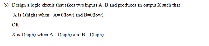 b) Design a logic circuit that takes two inputs A, B and produces an output X such that
X is 1(high) when A=0(low) and B=0(low)
OR
X is 1(high) when A= 1(high) and B= 1(high)
