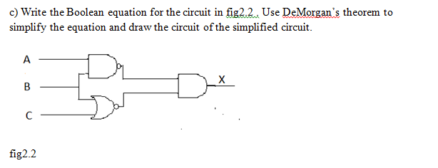 c) Write the Boolean equation for the circuit in fig2.2. Use DeMorgan's theorem to
simplify the equation and draw the circuit of the simplified circuit.
A
fig2.2
