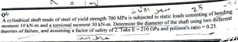 Q
A cylindrical shaft made of steel of yield strength 700 MPa is subjected to static loads consisting of bending
moment 10 kN-m and a torsional moment 30 kN-m. Determine the diameter of the shaft using two different
theories of failure, and assuming a factor of safety of 2. Take E = 210 GPa and poisson's ratio = 0.25.
25
