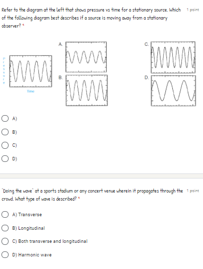Refer to the diagram at the left that shows pressure vs time for a stationary source. Which
of the following diagram best describes if a source is moving away from a stationary
observer?
1 point
ww
Www
ww
Time
O A)
B)
O D)
Doing the wave at a sports stadium or any concert venue wherein it propagates through the 1 point
crowd. What type of wave is described? *
O A) Transverse
O B) Longitudinal
C) Both transverse and longitudinal
O D) Harmonic wave
