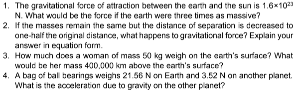 1. The gravitational force of attraction between the earth and the sun is 1.6×1023
N. What would be the force if the earth were three times as massive?
2. If the masses remain the same but the distance of separation is decreased to
one-half the original distance, what happens to gravitational force? Explain your
answer in equation form.
3. How much does a woman of mass 50 kg weigh on the earth's surface? What
would be her mass 400,000 km above the earth's surface?
4. A bag of ball bearings weighs 21.56 N on Earth and 3.52 N on another planet.
What is the acceleration due to gravity on the other planet?
