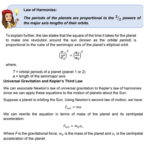 Law of Harmonies:
The periods of the planets are proportional to the 3/2 powers of
the major axis lengths of their orbits.
To explain further, the law states that the square of the time it takes for the planet
to make one revolution around the sun (known as the orbital period) is
proportional to the cube of the semimajor axis of the planet's elliptical orbit.
where,
T= orbital periods of a planet (planet 1 or 2)
a = length of the semimajor axis
Universal Gravitation and Kepler's Third Law
We can associate Newton's law of universal gravitation to Kepler's law of harmonies
since we can apply these equations to the motion of planets about the Sun.
Suppose a planet is orbiting the Sun. Using Newton's second law of motion, we have:
Fnet = ma
We can rewrite the equation in terms of mass of the planet and its centripetal
acceleration:
Fnet = mpac
Where Fis the gravitational force, m, is the mass of the planet and a, is the centripetal
acceleration of the planet.

