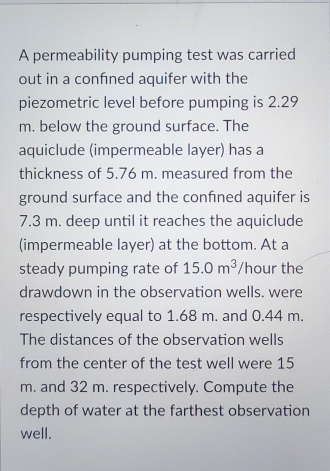 A permeability pumping test was carried
out in a confined aquifer with the
piezometric level before pumping is 2.29
m. below the ground surface. The
aquiclude (impermeable layer) has a
thickness of 5.76 m. measured from the
ground surface and the confined aquifer is
7.3 m. deep until it reaches the aquiclude
(impermeable layer) at the bottom. At a
steady pumping rate of 15.0 m³/hour the
drawdown in the observation wells. were
respectively equal to 1.68 m. and 0.44 m.
The distances of the observation wells
from the center of the test well were 15
m. and 32 m. respectively. Compute the
depth of water at the farthest observation
well.