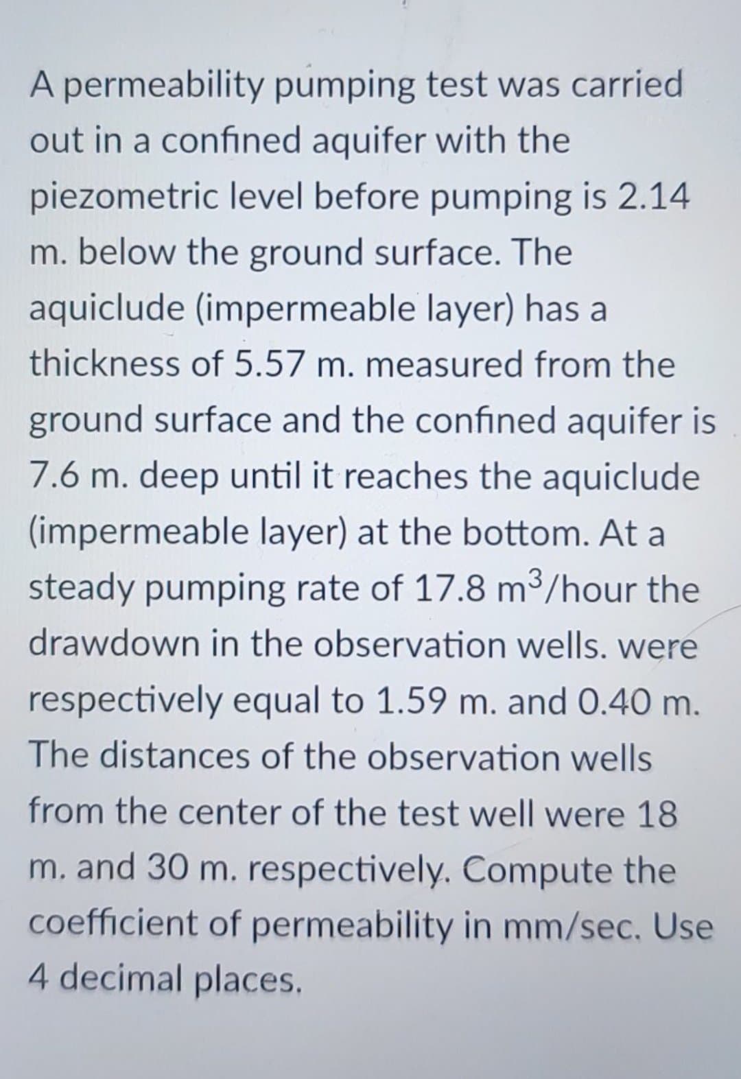 A permeability pumping test was carried
out in a confined aquifer with the
piezometric level before pumping is 2.14
m. below the ground surface. The
aquiclude (impermeable layer) has a
thickness of 5.57 m. measured from the
ground surface and the confined aquifer is
7.6 m. deep until it reaches the aquiclude
(impermeable layer) at the bottom. At a
steady pumping rate of 17.8 m³/hour the
drawdown in the observation wells. were
respectively equal to 1.59 m. and 0.40 m.
The distances of the observation wells
from the center of the test well were 18
m. and 30 m. respectively. Compute the
coefficient of permeability in mm/sec. Use
4 decimal places.