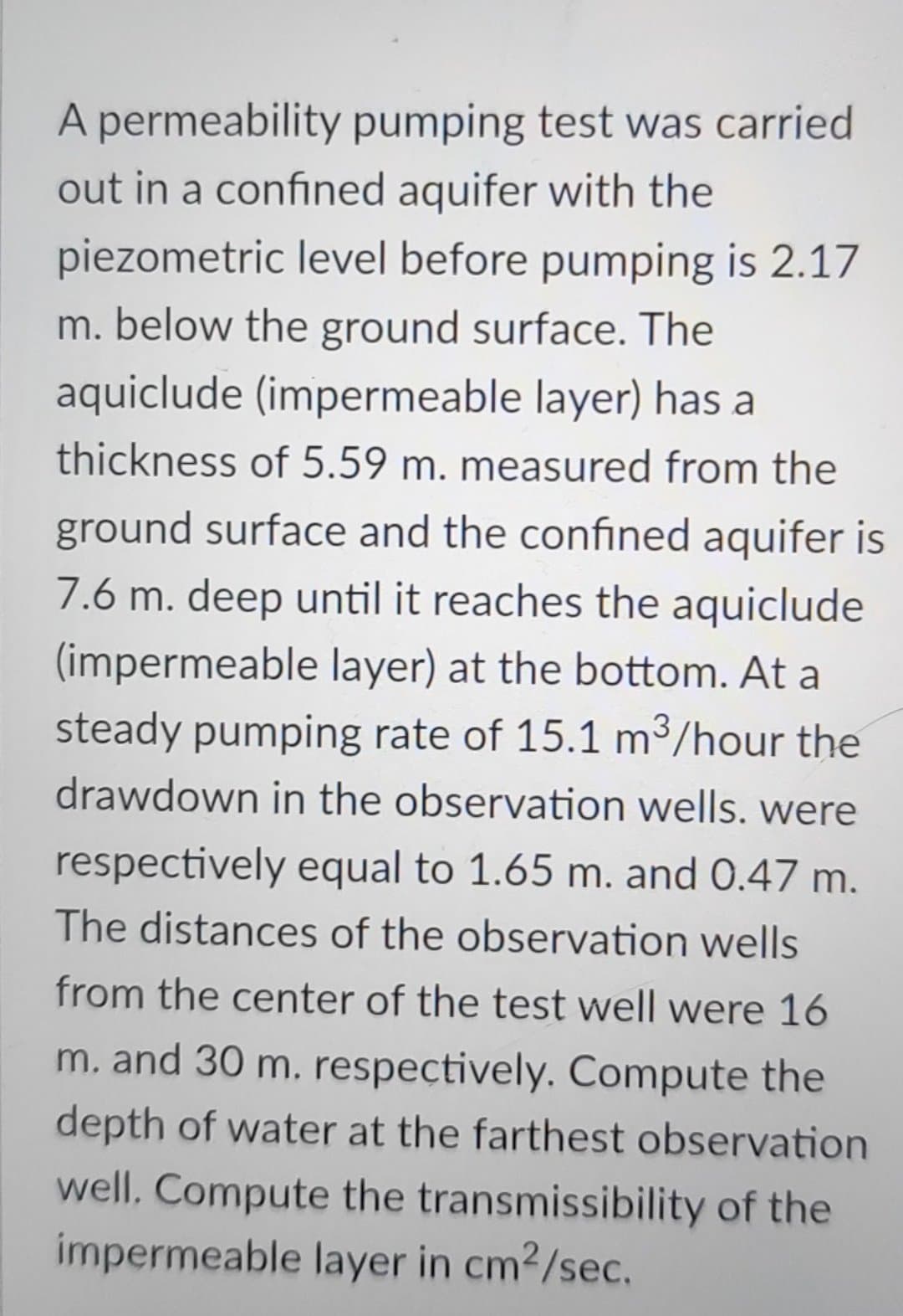 A permeability pumping test was carried
out in a confined aquifer with the
piezometric level before pumping is 2.17
m. below the ground surface. The
aquiclude (impermeable layer) has a
thickness of 5.59 m. measured from the
ground surface and the confined aquifer is
7.6 m. deep until it reaches the aquiclude
(impermeable layer) at the bottom. At a
steady pumping rate of 15.1 m³/hour the
drawdown in the observation wells. were
respectively equal to 1.65 m. and 0.47 m.
The distances of the observation wells
from the center of the test well were 16
m. and 30 m. respectively. Compute the
depth of water at the farthest observation
well. Compute the transmissibility of the
impermeable layer in cm²/sec.