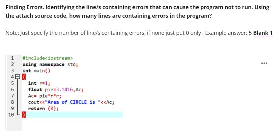 Finding Errors. Identifying the line/s containing errors that can cause the program not to run. Using
the attach source code, how many lines are containing errors in the program?
Note: Just specify the number of line/s containing errors, if none just put 0 only. Example answer: 5 Blank 1
1
#include<iostream>
2
...
using namespace std;
int main()
3
5
int r=1;
float pie=3.1416, Ac;
Ac= pie*r*r;
cout<<"Area of CIRCLE is "<<Ac;
return (0);
6
8
10 LD
