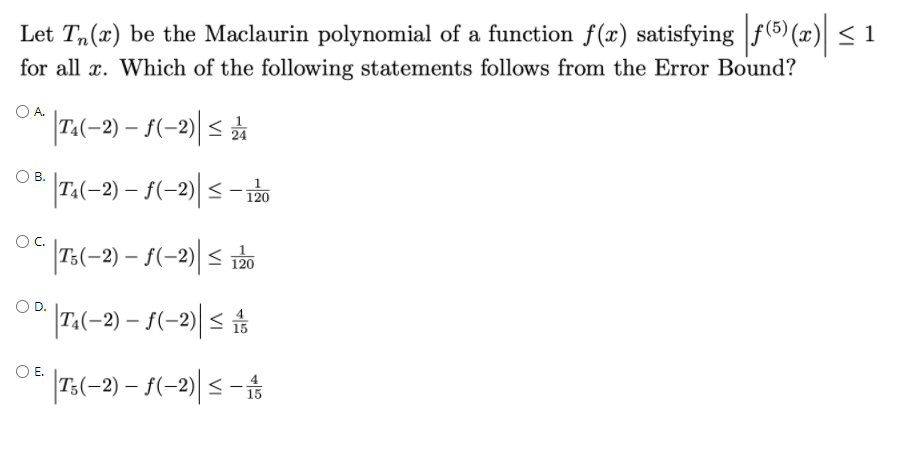 Let T,(x) be the Maclaurin polynomial of a function f(x) satisfying f(5) (x) < 1
for all x. Which of the following statements follows from the Error Bound?
O A.
T4
|7(-2) – S(-2)| < ☆
* |7,(-2) – $(-2)| < – rbo
В.
120
OC.
T:(-2) – f(-2)| < rào
120
T.(-2) – {(-2)| <
OE.
|73(-2) – S(-2)| < -
15
