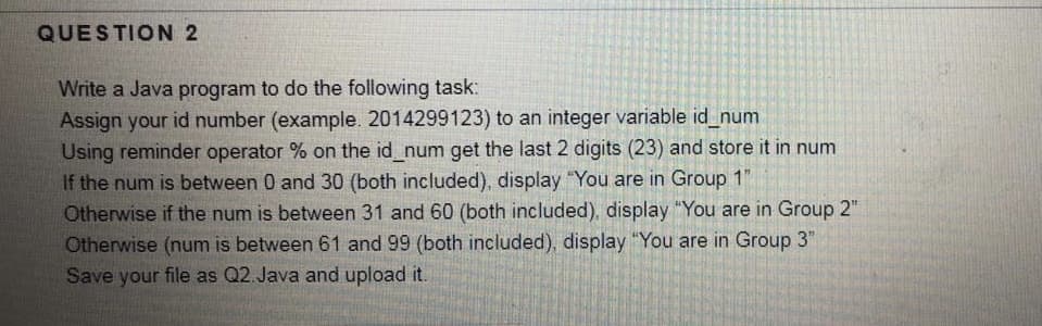 QUESTION 2
Write a Java program to do the following task:
Assign your id number (example. 2014299123) to an integer variable id_num
Using reminder operator % on the id_num get the last 2 digits (23) and store it in num
If the num is between 0 and 30 (both included), display "You are in Group 1"
Otherwise if the num is between 31 and 60 (both included), display "You are in Group 2"
Otherwise (num is between 61 and 99 (both included), display "You are in Group 3"
Save your file as Q2.Java and upload it.
