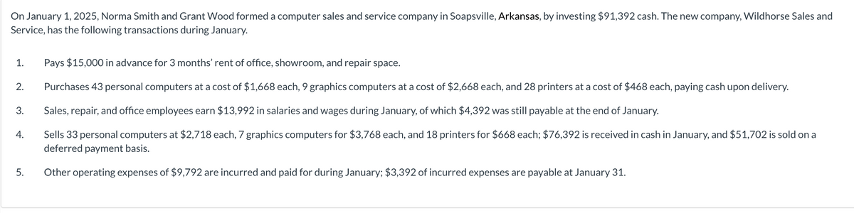On January 1, 2025, Norma Smith and Grant Wood formed a computer sales and service company in Soapsville, Arkansas, by investing $91,392 cash. The new company, Wildhorse Sales and
Service, has the following transactions during January.
1. Pays $15,000 in advance for 3 months' rent of office, showroom, and repair space.
Purchases 43 personal computers at a cost of $1,668 each, 9 graphics computers at a cost of $2,668 each, and 28 printers at a cost of $468 each, paying cash upon delivery.
Sales, repair, and office employees earn $13,992 in salaries and wages during January, of which $4,392 was still payable at the end of January.
Sells 33 personal computers at $2,718 each, 7 graphics computers for $3,768 each, and 18 printers for $668 each; $76,392 is received in cash in January, and $51,702 is sold on a
deferred payment basis.
Other operating expenses of $9,792 are incurred and paid for during January; $3,392 of incurred expenses are payable at January 31.
2.
3.
4.
5.