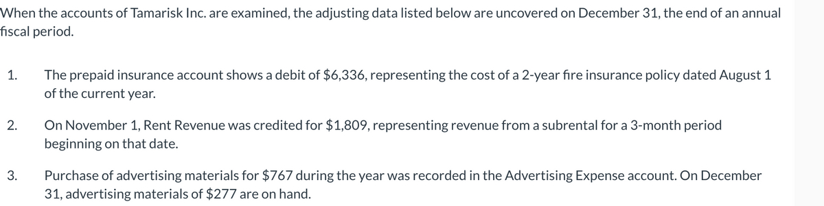 When the accounts of Tamarisk Inc. are examined, the adjusting data listed below are uncovered on December 31, the end of an annual
fiscal period.
1.
2.
3.
The prepaid insurance account shows a debit of $6,336, representing the cost of a 2-year fire insurance policy dated August 1
of the current year.
On November 1, Rent Revenue was credited for $1,809, representing revenue from a subrental for a 3-month period
beginning on that date.
Purchase of advertising materials for $767 during the year was recorded in the Advertising Expense account. On December
31, advertising materials of $277 are on hand.