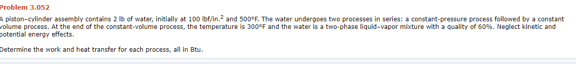 Problem 3.052
A piston-cylinder assembly contains 2 lb of water, initially at 100 Ibf/in.2 and 500°F. The water undergoes two processes in series: a constant-pressure process followed by a constant
volume process. At the end of the constant-volume process, the temperature is 300°F and the water is a two-phase liquid-vapor mixture with a quality of 60%. Neglect kinetic and
potential energy effects.
Determine the work and heat transfer for each process, all in Btu.
