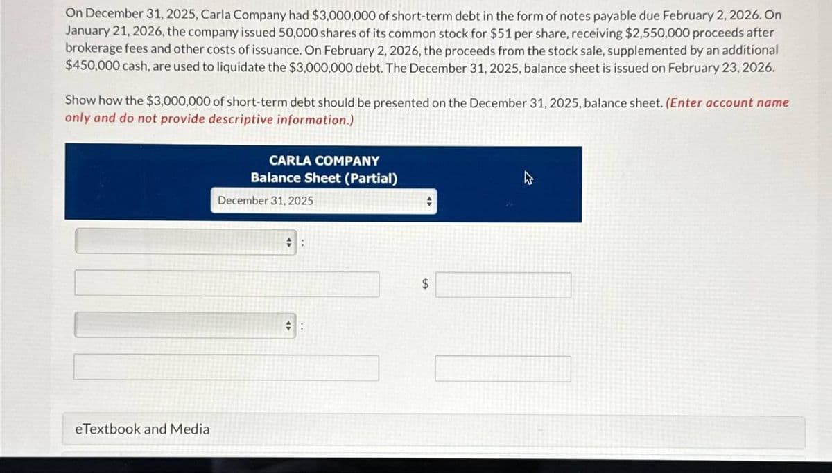 On December 31, 2025, Carla Company had $3,000,000 of short-term debt in the form of notes payable due February 2, 2026. On
January 21, 2026, the company issued 50,000 shares of its common stock for $51 per share, receiving $2,550,000 proceeds after
brokerage fees and other costs of issuance. On February 2, 2026, the proceeds from the stock sale, supplemented by an additional
$450,000 cash, are used to liquidate the $3,000,000 debt. The December 31, 2025, balance sheet is issued on February 23, 2026.
Show how the $3,000,000 of short-term debt should be presented on the December 31, 2025, balance sheet. (Enter account name
only and do not provide descriptive information.)
eTextbook and Media
CARLA COMPANY
Balance Sheet (Partial)
December 31, 2025
:
::
$