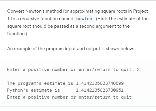 Convert Newton's method for approximating square roots in Project
1 to a recursive function named newton . (Hint: The estimate of the
square root should be passed as a second argument to the
function.)
An example of the program input and output is shown below:
Enter a positive number or enter/return to quit: 2
The program's estimate is 1.4142135623746899
Python's estimate is
1.4142135623730951
Enter a positive number or enter/return to quit
