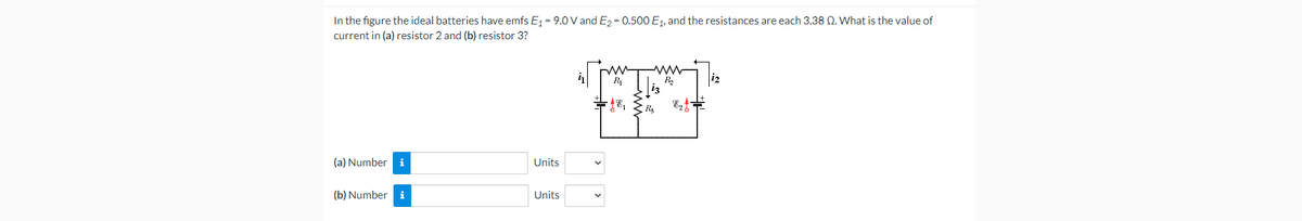 In the figure the ideal batteries have emfs E = 9.0 V and E2 = 0.500 E1, and the resistances are each 3.38 Q. What is the value of
current in (a) resistor 2 and (b) resistor 3?
iz
Ra
(a) Number
i
Units
(b) Number i
Units
