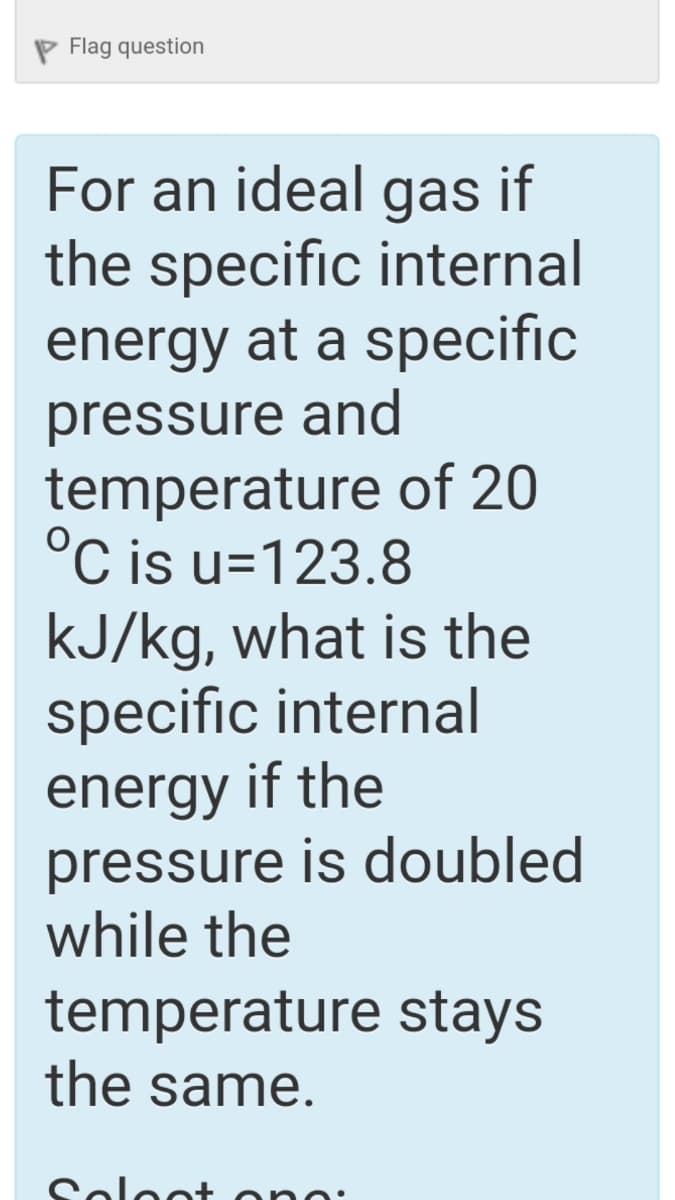 P Flag question
For an ideal gas if
the specific internal
energy at a specific
pressure and
temperature of 20
°C is u=123.8
kJ/kg, what is the
specific internal
energy if the
pressure is doubled
while the
temperature stays
the same.
Soloot ond
