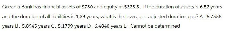 Oceania Bank has financial assets of $730 and equity of $328.5. If the duration of assets is 6.52 years
and the duration of all liabilities is 1.39 years, what is the leverage - adjusted duration gap? A. 5.7555
years
B. 5.8945 years C. 5.1799 years D. 6.4840 years E. Cannot be determined