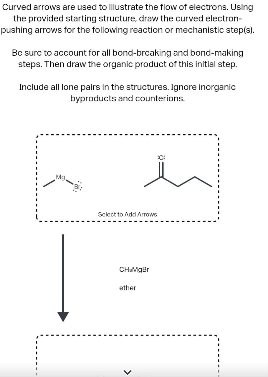 Curved arrows are used to illustrate the flow of electrons. Using
the provided starting structure, draw the curved electron-
pushing arrows for the following reaction or mechanistic step(s).
Be sure to account for all bond-breaking and bond-making
steps. Then draw the organic product of this initial step.
Include all lone pairs in the structures. Ignore inorganic
byproducts and counterions.
Mg.
Select to Add Arrows
CH3MgBr
ether
:0: