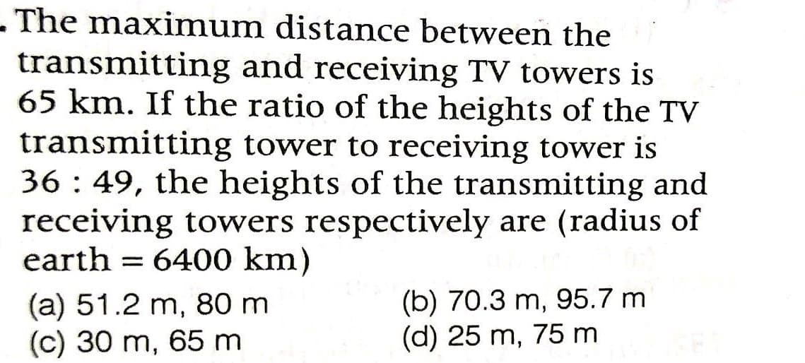 - The maximum distance between the
transmitting and receiving TV towers is
65 km. If the ratio of the heights of the TV
transmitting tower to receiving tower is
36 : 49, the heights of the transmitting and
receiving towers respectively are (radius of
earth = 6400 km)
(a) 51.2 m, 80 m
(c) 30 m, 65 m
(b) 70.3 m, 95.7 m
(d) 25 m, 75 m

