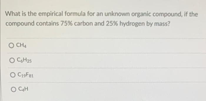 What is the empirical formula for an unknown organic compound, if the
compound contains 75% carbon and 25% hydrogen by mass?
O CHA
O CGH25
O C19F81
O C4H
