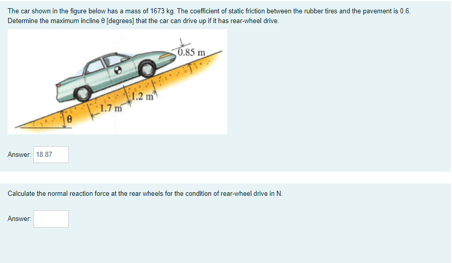 The car shown in the figure below has a mass of 1673 kg. The coefficient of static friction between the rubber tires and the pavement is 0.6.
Determine the maximum incline e [degrees] that the car can drive up if it has rear-wheel drive.
0.85 m
1.2 m
1.7 m
Answer: 18.87
Calculate the normal reaction force at the rear wheels for the condition of rear-wheel drive in N.
Answer:
